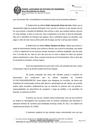 PODER JUDICIÁRIO DO ESTADO DE RONDÔNIA
Nova Brasilândia do Oeste
Rua Príncipe da Beira, 1491, Setor 003, 76.958-000
e-mail:
Fl.______
_________________________
Cad.
Documento assinado digitalmente em 11/01/2017 10:18:55 conforme MP nº 2.200-2/2001 de 24/08/2001.
Signatário: DENISE PIPINO FIGUEIREDO:1012509
NBO1CIVEL-04 - Número Verificador: 1020.2014.0025.2667.1852 - Validar em www.tjro.jus.br/adoc
Pág. 9 de 21
que "do primeiro fato, a transferência concerteza foi para conta da própria prefeitura."
A Testemunha de defesa Pedro Aparecido Alves de Lima relatou que é
representante legal de empresa Rodrigues Lima, que fez a reforma no pré escolar raio de
luz, que durante o mandato do Nadelson não concluiu o obra, que recebeu oitenta e poucos
mil. Que entregou a obra no outro ano. Que o engenheiro ia na obra. A obra foi executada.
Que era o secretário de finanças que pagava. Que a prefeitura pagou em parcelas, mas
pagou o valor da nota. Que a ultima parte não foi paga, que fez o serviço para receber.
A testemunha de defesa Eliseu Santana de Deus, relatou que exercia o
cargo de administrador distrital, que conhece a escola, que a obra foi executada, que desde
o início o engenheiro foi me procurar porque acontecia a reforma ampliação, que era para
mim ir lá mais ele ver. Que fui com ele uma vez no início e depois fui outra vez quando
estava acontecendo a obra. Que a escola encontra-se em funcionamento. Que a obra não
foi concluida no mandato, concluiu depois.
A par dos depoimentos em juízo, bem como, da confissão dos réus, restou
comprovado o desvio de dinheiro público de forma irregular.
As provas anexadas aos autos são robustas quanto à ausência de
documentos que comprovem que os valores recebidos do convênio
011/2011/ASJUR/DEOSP-RO, foram gastos com despesas do município, de forma que
inexistindo tal comprovação concluo pelo desvio e apropriação de tais valores, em proveito
próprio pelos acusados, destacando-se que os mesmos os possuía sob sua guarda e
responsabilidade em decorrência de ocuparem o cargo de prefeito, e de secretário da
fazenda, no exercício de 2012.
A autoria, por sua vez, também restou evidenciada, uma vez que conforme
se verifica no interrogatório dos acusados onde os mesmos confessam que desviaram e
utilizaram dinheiro de convênio para finalidades diversas (mídia, fls. 93), e do relatório de
análise técnica (Anexo, fls. 44/50).
O elemento subjetivo do tipo também restou demonstrado uma vez que
 