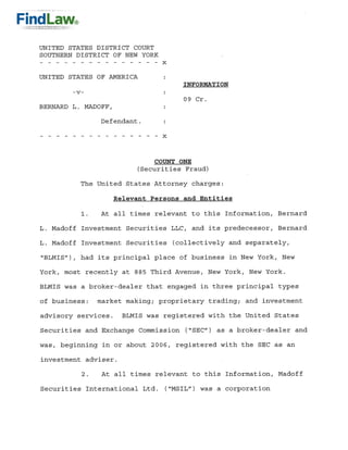 UNITED STATES DISTRICT COURT
SOUTHERN DISTRICT OF NEW YORK


UNITED STATES OF AMERICA
                                   INFORmTION
        -v-
                                   09 Cr.
BERNARD L. MADOFF,

               Defendant.




                            COUNT ONE
                        (Securities Fraud)
          The United States Attorney charges:

                  Relevant Persons and Entities

               At all times relevant to this Information, Bernard
          1.

L. Madoff Investment Securities LLC, and its predecessor, Bernard

L. Madoff Investment Securities (collectively and separately,
quot;BLMISquot;), had its principal place of business in New York, New

York, most recently at 885 Third Avenue, New York, New York.

BLMIS was a broker-dealer that engaged in three principal types

of business:   market making; proprietary trading; and investment
advisory services. BLMIS was registered with the United States

Securities and Exchange Commission (quot;SECquot;) as a broker-dealer and

was, beginning in or about 2006, registered with the SEC as an

investment adviser.

          2.   At all times relevant to this Information, Madoff

Securities International Ltd. (quot;MSILquot;) was a corporation
 