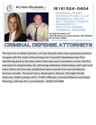 The law firm of Altieri Gilmore, LLP was formed when two successful practices
merged with the vision of becoming Lee’s Summit’s Downtown law firm.
Hearkening back to the days when attorneys were counselors at law, the firm
was built on relationships. By cultivating individual relationships with each and
every client, the firm was established upon mutual trust and confidence.
Services include - Personal Injury, Bankruptcy, Divorce, Wrongful Death,
Paternity, Child Custody, DUI's, Traffic Offenses, Criminal Defense and Estate
Planning. Call now for a consultation - (816) 524-0404
 