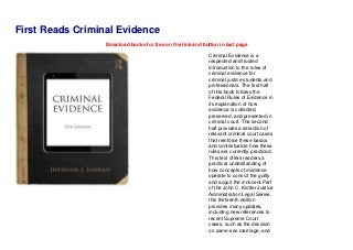 First Reads Criminal Evidence
Download books for free on the link and button in last page
Criminal Evidence is a
respected and trusted
introduction to the rules of
criminal evidence for
criminal justice students and
professionals. The first half
of this book follows the
Federal Rules of Evidence in
its explanation of how
evidence is collected,
preserved, and presented in
criminal court. The second
half provides a selection of
relevant criminal court cases
that reinforce these basics
and contextualize how these
rules are currently practiced.
This text offers readers a
practical understanding of
how concepts of evidence
operate to convict the guilty
and acquit the innocent.Part
of the John C. Klotter Justice
Administration Legal Series,
this thirteenth edition
provides many updates,
including new references to
recent Supreme Court
cases, such as the decision
on same-sex marriage, and
 