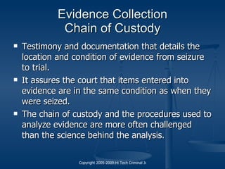 Evidence Collection Chain of Custody Testimony and documentation that details the location and condition of evidence from seizure to trial. It assures the court that items entered into evidence are in the same condition as when they were seized. The chain of custody and the procedures used to analyze evidence are more often challenged than the science behind the analysis. 