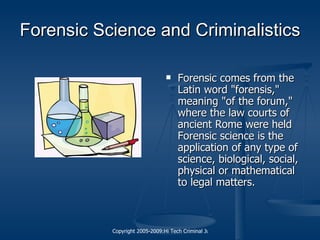 Forensic Science  and Criminalistics Forensic comes from the Latin word "forensis," meaning "of the forum," where the law courts of ancient Rome were held  Forensic science  is the application of any type of science, biological, social, physical or mathematical to legal matters. 
