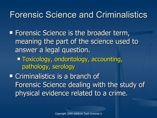 Forensic Science and Criminalistics Forensic Science is the broader term, meaning the part of the science used to answer a legal question. Toxicology, ondontology, accounting, pathology, serology Criminalistics is a branch of  Forensic Science  dealing with the study of physical evidence related to a crime. 