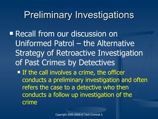 Preliminary Investigations Recall from our discussion on Uniformed Patrol – the Alternative Strategy of Retroactive Investigation of Past Crimes by Detectives If the call involves a crime, the officer conducts a preliminary investigation and often refers the case to a detective who then conducts a follow up investigation of the crime 