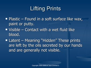 Lifting Prints Plastic – Found in a soft surface like wax, paint or putty. Visible – Contact with a wet fluid like blood. Latent – Meaning “Hidden” These prints are left by the oils secreted by our hands and are generally not visible. 