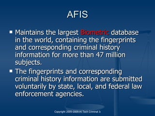 AFIS Maintains the largest  Biometric  database in the world, containing the fingerprints and corresponding criminal history information for more than 47 million subjects. The fingerprints and corresponding criminal history information are submitted voluntarily by state, local, and federal law enforcement agencies.  
