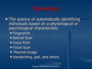 Biometrics The science of automatically identifying individuals based on a physiological or psychological characteristic: Fingerprint Retinal Scan Voice Print Facial Scan Thermal Image Handwriting, gait, and others 