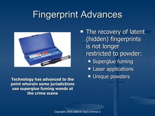 Fingerprint Advances The recovery of latent (hidden) fingerprints is not longer restricted to powder: Superglue fuming Laser applications Unique powders Technology has advanced to the point wherein some jurisdictions use superglue fuming wands at the crime scene 