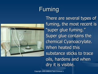 Fuming There are several types of fuming, the most recent is “ super glue fuming.”  Super glue contains the  chemical Cyanoacrylate.  When heated this  substance sticks to trace  oils, hardens and when  dry it is visible.   