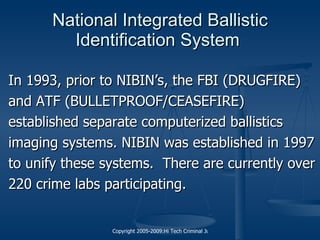 National Integrated Ballistic Identification System  In 1993, prior to NIBIN’s, the FBI (DRUGFIRE) and ATF (BULLETPROOF/CEASEFIRE) established separate computerized ballistics imaging systems. NIBIN was established in 1997 to unify these systems.  There are currently over 220 crime labs participating. 