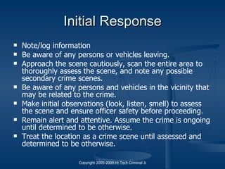 Initial Response Note/log information Be aware of any persons or vehicles leaving. Approach the scene cautiously, scan the entire area to thoroughly assess the scene, and note any possible secondary  crime scenes . Be aware of any persons and vehicles in the vicinity that may be related to the crime. Make initial observations (look, listen, smell) to assess the scene and ensure officer safety before proceeding. Remain alert and attentive. Assume the crime is ongoing until determined to be otherwise. Treat the location as a  crime scene  until assessed and determined to be otherwise. 