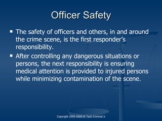 Officer Safety The safety of officers and others, in and around the crime scene, is the first responder’s responsibility. After controlling any dangerous situations or persons, the next responsibility is ensuring medical attention is provided to injured persons while minimizing contamination of the scene. 