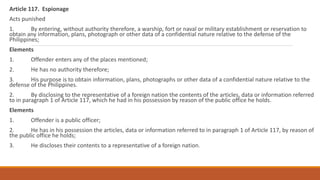 Article 117. Espionage
Acts punished
1. By entering, without authority therefore, a warship, fort or naval or military establishment or reservation to
obtain any information, plans, photograph or other data of a confidential nature relative to the defense of the
Philippines;
Elements
1. Offender enters any of the places mentioned;
2. He has no authority therefore;
3. His purpose is to obtain information, plans, photographs or other data of a confidential nature relative to the
defense of the Philippines.
2. By disclosing to the representative of a foreign nation the contents of the articles, data or information referred
to in paragraph 1 of Article 117, which he had in his possession by reason of the public office he holds.
Elements
1. Offender is a public officer;
2. He has in his possession the articles, data or information referred to in paragraph 1 of Article 117, by reason of
the public office he holds;
3. He discloses their contents to a representative of a foreign nation.
 