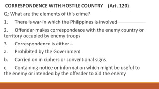 CORRESPONDENCE WITH HOSTILE COUNTRY (Art. 120)
Q: What are the elements of this crime?
1. There is war in which the Philippines is involved
2. Offender makes correspondence with the enemy country or
territory occupied by enemy troops
3. Correspondence is either –
a. Prohibited by the Government
b. Carried on in ciphers or conventional signs
c. Containing notice or information which might be useful to
the enemy or intended by the offender to aid the enemy
 