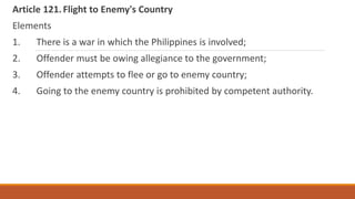 Article 121.Flight to Enemy's Country
Elements
1. There is a war in which the Philippines is involved;
2. Offender must be owing allegiance to the government;
3. Offender attempts to flee or go to enemy country;
4. Going to the enemy country is prohibited by competent authority.
 
