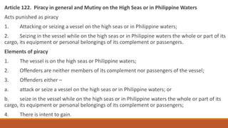 Article 122. Piracy in general and Mutiny on the High Seas or in Philippine Waters
Acts punished as piracy
1. Attacking or seizing a vessel on the high seas or in Philippine waters;
2. Seizing in the vessel while on the high seas or in Philippine waters the whole or part of its
cargo, its equipment or personal belongings of its complement or passengers.
Elements of piracy
1. The vessel is on the high seas or Philippine waters;
2. Offenders are neither members of its complement nor passengers of the vessel;
3. Offenders either –
a. attack or seize a vessel on the high seas or in Philippine waters; or
b. seize in the vessel while on the high seas or in Philippine waters the whole or part of its
cargo, its equipment or personal belongings of its complement or passengers;
4. There is intent to gain.
 