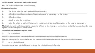 Could theft be committed on board a vessel?
Yes. The essence of piracy is one of robbery.
Elements of mutiny
1. The vessel is on the high seas or Philippine waters;
2. Offenders are either members of its complement, or passengers of the vessel;
3. Offenders either –
a. attack or seize the vessel; or
b. seize the whole or part of the cargo, its equipment, or personal belongings of the crew or passengers.
Mutiny is the unlawful resistance to a superior officer, or the raising of commotions and disturbances aboard a ship
against the authority of its commander.
Distinction between mutiny and piracy
(1) As to offenders
Mutiny is committed by members of the complement or the passengers of the vessel.
Piracy is committed by persons who are not members of the complement or the passengers of the vessel.
(2) As to criminal intent
In mutiny, there is no criminal intent. In piracy, the criminal intent is for gain.
 