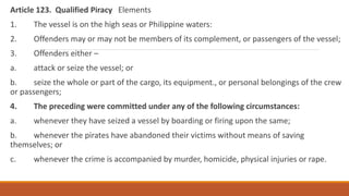 Article 123. Qualified Piracy Elements
1. The vessel is on the high seas or Philippine waters:
2. Offenders may or may not be members of its complement, or passengers of the vessel;
3. Offenders either –
a. attack or seize the vessel; or
b. seize the whole or part of the cargo, its equipment., or personal belongings of the crew
or passengers;
4. The preceding were committed under any of the following circumstances:
a. whenever they have seized a vessel by boarding or firing upon the same;
b. whenever the pirates have abandoned their victims without means of saving
themselves; or
c. whenever the crime is accompanied by murder, homicide, physical injuries or rape.
 