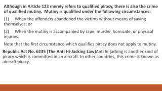Although in Article 123 merely refers to qualified piracy, there is also the crime
of qualified mutiny. Mutiny is qualified under the following circumstances:
(1) When the offenders abandoned the victims without means of saving
themselves; or
(2) When the mutiny is accompanied by rape, murder, homicide, or physical
injuries.
Note that the first circumstance which qualifies piracy does not apply to mutiny.
Republic Act No. 6235 (The Anti Hi-Jacking Law)Anti hi-jacking is another kind of
piracy which is committed in an aircraft. In other countries, this crime is known as
aircraft piracy.
 