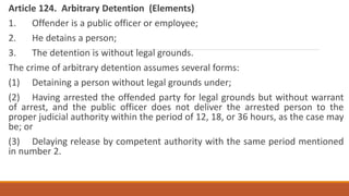 Article 124. Arbitrary Detention (Elements)
1. Offender is a public officer or employee;
2. He detains a person;
3. The detention is without legal grounds.
The crime of arbitrary detention assumes several forms:
(1) Detaining a person without legal grounds under;
(2) Having arrested the offended party for legal grounds but without warrant
of arrest, and the public officer does not deliver the arrested person to the
proper judicial authority within the period of 12, 18, or 36 hours, as the case may
be; or
(3) Delaying release by competent authority with the same period mentioned
in number 2.
 