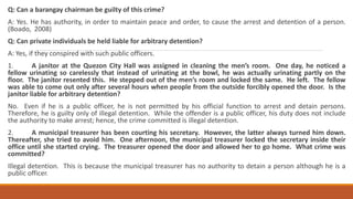 Q: Can a barangay chairman be guilty of this crime?
A: Yes. He has authority, in order to maintain peace and order, to cause the arrest and detention of a person.
(Boado, 2008)
Q: Can private individuals be held liable for arbitrary detention?
A: Yes, if they conspired with such public officers.
1. A janitor at the Quezon City Hall was assigned in cleaning the men’s room. One day, he noticed a
fellow urinating so carelessly that instead of urinating at the bowl, he was actually urinating partly on the
floor. The janitor resented this. He stepped out of the men’s room and locked the same. He left. The fellow
was able to come out only after several hours when people from the outside forcibly opened the door. Is the
janitor liable for arbitrary detention?
No. Even if he is a public officer, he is not permitted by his official function to arrest and detain persons.
Therefore, he is guilty only of illegal detention. While the offender is a public officer, his duty does not include
the authority to make arrest; hence, the crime committed is illegal detention.
2. A municipal treasurer has been courting his secretary. However, the latter always turned him down.
Thereafter, she tried to avoid him. One afternoon, the municipal treasurer locked the secretary inside their
office until she started crying. The treasurer opened the door and allowed her to go home. What crime was
committed?
Illegal detention. This is because the municipal treasurer has no authority to detain a person although he is a
public officer.
 