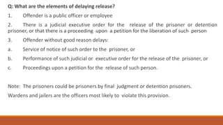 Q: What are the elements of delaying release?
1. Offender is a public officer or employee
2. There is a judicial executive order for the release of the prisoner or detention
prisoner, or that there is a proceeding upon a petition for the liberation of such person
3. Offender without good reason delays:
a. Service of notice of such order to the prisoner, or
b. Performance of such judicial or executive order for the release of the prisoner, or
c. Proceedings upon a petition for the release of such person.
Note: The prisoners could be prisoners by final judgment or detention prisoners.
Wardens and jailers are the officers most likely to violate this provision.
 
