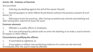 Article 128. Violation of Domicile
Acts punished
1. Entering any dwelling against the will of the owner thereof;
2. Searching papers or other effects found therein without the previous consent of such
owner; or
3. Refusing to leave the premises, after having surreptitiously entered said dwelling and
after having been required to leave the same
Common elements
1. Offender is a public officer or employee;
2. He is not authorized by judicial order to enter the dwelling or to make a search therein
for papers or other effects.
Circumstances qualifying the offense
1. If committed at nighttime; or
2. If any papers or effects not constituting evidence of a crime are not returned
immediately after the search made by offender.
 