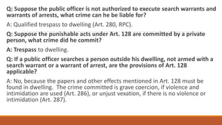 Q: Suppose the public officer is not authorized to execute search warrants and
warrants of arrests, what crime can he be liable for?
A: Qualified trespass to dwelling (Art. 280, RPC).
Q: Suppose the punishable acts under Art. 128 are committed by a private
person, what crime did he commit?
A: Trespass to dwelling.
Q: If a public officer searches a person outside his dwelling, not armed with a
search warrant or a warrant of arrest, are the provisions of Art. 128
applicable?
A: No, because the papers and other effects mentioned in Art. 128 must be
found in dwelling. The crime committed is grave coercion, if violence and
intimidation are used (Art. 286), or unjust vexation, if there is no violence or
intimidation (Art. 287).
 