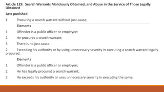 Article 129. Search Warrants Maliciously Obtained, and Abuse in the Service of Those Legally
Obtained
Acts punished
1. Procuring a search warrant without just cause;
Elements
1. Offender is a public officer or employee;
2. He procures a search warrant;
3. There is no just cause.
2. Exceeding his authority or by using unnecessary severity in executing a search warrant legally
procured.
Elements
1. Offender is a public officer or employee;
2. He has legally procured a search warrant;
3. He exceeds his authority or uses unnecessary severity in executing the same.
 