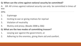 Q: When can the crime against national security be committed?
A: GR: All crimes against national security can only be committed in times of
war.
XPN:
1. Espionage
2. Inciting to war or giving motives for reprisal
3. Violation of neutrality
4. Mutiny and piracy. (Boado 2008 p.366)
Q: What are the two modes of committing treason?
1. Levying war against the government, or
2. Adhering to the enemies, giving them aid and comfort.
 