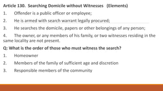 Article 130. Searching Domicile without Witnesses (Elements)
1. Offender is a public officer or employee;
2. He is armed with search warrant legally procured;
3. He searches the domicile, papers or other belongings of any person;
4. The owner, or any members of his family, or two witnesses residing in the
same locality are not present.
Q: What is the order of those who must witness the search?
1. Homeowner
2. Members of the family of sufficient age and discretion
3. Responsible members of the community
 