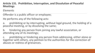 Article 131. Prohibition, Interruption, and Dissolution of Peaceful
Meetings
Elements
Offender is a public officer or employee;
He performs any of the following acts:
a. prohibiting or by interrupting, without legal ground, the holding of a
peaceful meeting, or by dissolving the same;
b. hindering any person from joining any lawful association, or
attending any of its meetings;
c. prohibiting or hindering any person from addressing, either alone or
together with others, any petition to the authorities for the correction of
abuses or redress of grievances.
 