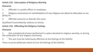 Article 132. Interruption of Religious Worship
Elements
1. Offender is a public officer or employee;
2. Religious ceremonies or manifestations of any religious are about to take place or are
going on;
3. Offender prevents or disturbs the same.
Qualified if committed by violence or threat.
Article 133. Offending the Religious Feelings
Elements
1. Acts complained of were performed in a place devoted to religious worship, or during
the celebration of any religious ceremony;
2. The acts must be notoriously offensive to the feelings of the faithful.
There must be deliberate intent to hurt the feelings of the faithful.
 
