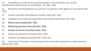 15. Disobedience to summons issued by Congress, its committees, etc., by the
constitutional commissions, its committees, etc. (Art. 150);
16. Resistance and disobedience to a person in authority or the agents of such person (Art.
151);
17. Tumults and other disturbances of public order (Art. 153);
18. Unlawful use of means of publication and unlawful utterances (Art. 154);
19. Alarms and scandals (Art. 155);
20. Delivering prisoners from jails (Art. 156);
21. Evasion of service of sentence (Art. 157);
22. Evasion on occasion of disorders (Art. 158);
23. Violation of conditional pardon (Art. 159); and
24. Commission of another crime during service of penalty imposed for another previous
offense (Art. 160).
 