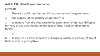 Article 134. Rebellion or Insurrection
Elements
1. There is a public uprising and taking arms against the government;
2. The purpose of the uprising or movement is –
a. to remove from the allegiance to the government or its laws Philippine
territory or any part thereof, or any body of land, naval, or other armed
forces;
or
b. to deprive the Chief Executive or Congress, wholly or partially, of any of
their powers or prerogatives.
 