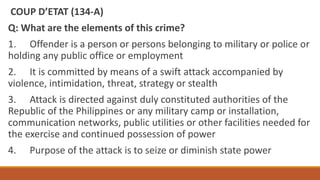COUP D’ETAT (134‐A)
Q: What are the elements of this crime?
1. Offender is a person or persons belonging to military or police or
holding any public office or employment
2. It is committed by means of a swift attack accompanied by
violence, intimidation, threat, strategy or stealth
3. Attack is directed against duly constituted authorities of the
Republic of the Philippines or any military camp or installation,
communication networks, public utilities or other facilities needed for
the exercise and continued possession of power
4. Purpose of the attack is to seize or diminish state power
 
