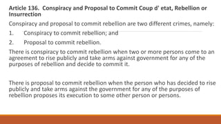 Article 136. Conspiracy and Proposal to Commit Coup d' etat, Rebellion or
Insurrection
Conspiracy and proposal to commit rebellion are two different crimes, namely:
1. Conspiracy to commit rebellion; and
2. Proposal to commit rebellion.
There is conspiracy to commit rebellion when two or more persons come to an
agreement to rise publicly and take arms against government for any of the
purposes of rebellion and decide to commit it.
There is proposal to commit rebellion when the person who has decided to rise
publicly and take arms against the government for any of the purposes of
rebellion proposes its execution to some other person or persons.
 