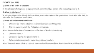 TREASON (Art. 114)
Q: What is the crime of treason?
A: It is a breach of allegiance to a government, committed by a person who owes allegiance to it.
Q: What is allegiance?
A: It is the obligation of fidelity and obedience, which one owes to the government under which he lives, in
return for the protection he receives.
Q: What are the elements of treason?
1. Offender is a Filipino citizen or an alien residing in the Philippines.
2. There is a war in which the Philippines is involved.
Note: Formal declaration of the existence of a state of war is not necessary.
3. Offender either –
a. Levies war against the government, or
b. Adheres to the enemies by giving them aid and comfort.
Note: Treason is a war crime. It can only be committed in times of war. There must be actual hostilities.
 