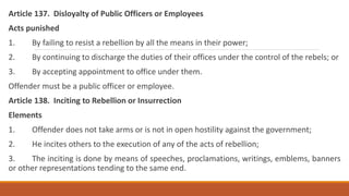 Article 137. Disloyalty of Public Officers or Employees
Acts punished
1. By failing to resist a rebellion by all the means in their power;
2. By continuing to discharge the duties of their offices under the control of the rebels; or
3. By accepting appointment to office under them.
Offender must be a public officer or employee.
Article 138. Inciting to Rebellion or Insurrection
Elements
1. Offender does not take arms or is not in open hostility against the government;
2. He incites others to the execution of any of the acts of rebellion;
3. The inciting is done by means of speeches, proclamations, writings, emblems, banners
or other representations tending to the same end.
 