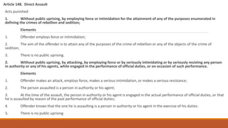 Article 148. Direct Assault
Acts punished
1. Without public uprising, by employing force or intimidation for the attainment of any of the purposes enumerated in
defining the crimes of rebellion and sedition;
Elements
1. Offender employs force or intimidation;
2. The aim of the offender is to attain any of the purposes of the crime of rebellion or any of the objects of the crime of
sedition;
3. There is no public uprising.
2. Without public uprising, by attacking, by employing force or by seriously intimidating or by seriously resisting any person
in authority or any of his agents, while engaged in the performance of official duties, or on occasion of such performance.
Elements
1. Offender makes an attack, employs force, makes a serious intimidation, or makes a serious resistance;
2. The person assaulted is a person in authority or his agent;
3. At the time of the assault, the person in authority or his agent is engaged in the actual performance of official duties, or that
he is assaulted by reason of the past performance of official duties;
4. Offender knows that the one he is assaulting is a person in authority or his agent in the exercise of his duties.
5. There is no public uprising
 