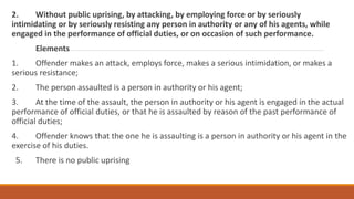 2. Without public uprising, by attacking, by employing force or by seriously
intimidating or by seriously resisting any person in authority or any of his agents, while
engaged in the performance of official duties, or on occasion of such performance.
Elements
1. Offender makes an attack, employs force, makes a serious intimidation, or makes a
serious resistance;
2. The person assaulted is a person in authority or his agent;
3. At the time of the assault, the person in authority or his agent is engaged in the actual
performance of official duties, or that he is assaulted by reason of the past performance of
official duties;
4. Offender knows that the one he is assaulting is a person in authority or his agent in the
exercise of his duties.
5. There is no public uprising
 