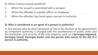Q: When is direct assault qualified?
1. When the assault is committed with a weapon
2. When the offender is a public officer or employee
3. When the offender lays hand upon a person in authority
Q: Who is considered as an agent of a person in authority?
A: Any person who by direct provision of law or by election or by appointment
by competent authority, is charged with the maintenance of public order and
the protection and security of life and property, such as a barangay kagawad,
barangay tanod, barangay leader and any person who comes to the aid of a
person in authority.
 