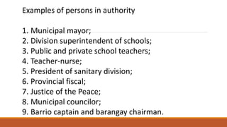Examples of persons in authority
1. Municipal mayor;
2. Division superintendent of schools;
3. Public and private school teachers;
4. Teacher-nurse;
5. President of sanitary division;
6. Provincial fiscal;
7. Justice of the Peace;
8. Municipal councilor;
9. Barrio captain and barangay chairman.
 
