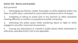 Article 155. Alarms and Scandals
Acts punished
1. Discharging any firearm, rocket, firecracker, or other explosive within any
town or public place, calculated to cause (which produces) alarm of danger;
2. Instigating or taking an active part in any charivari or other disorderly
meeting offensive to another or prejudicial to public tranquility;
3. Disturbing the public peace while wandering about at night or while
engaged in any other nocturnal amusements;
4. Causing any disturbance or scandal in public places while intoxicated or
otherwise, provided Article 153 in not applicable.
 