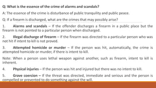 Q: What is the essence of the crime of alarms and scandals?
A: The essence of the crime is disturbance of public tranquility and public peace.
Q: If a firearm is discharged, what are the crimes that may possibly arise?
1. Alarms and scandals – If the offender discharges a firearm in a public place but the
firearm is not pointed to a particular person when discharged.
2. Illegal discharge of firearm – If the firearm was directed to a particular person who was
not hit if intent to kill is not proved.
3. Attempted homicide or murder – If the person was hit, automatically, the crime is
attempted homicide or murder, if there is intent to kill.
Note: When a person uses lethal weapon against another, such as firearm, intent to kill is
inherent.
4. Physical injuries – If the person was hit and injured but there was no intent to kill.
5. Grave coercion – If the threat was directed, immediate and serious and the person is
compelled or prevented to do something against the will.
 