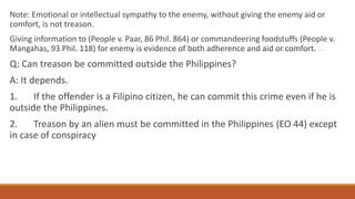 Note: Emotional or intellectual sympathy to the enemy, without giving the enemy aid or
comfort, is not treason.
Giving information to (People v. Paar, 86 Phil. 864) or commandeering foodstuffs (People v.
Mangahas, 93 Phil. 118) for enemy is evidence of both adherence and aid or comfort.
Q: Can treason be committed outside the Philippines?
A: It depends.
1. If the offender is a Filipino citizen, he can commit this crime even if he is
outside the Philippines.
2. Treason by an alien must be committed in the Philippines (EO 44) except
in case of conspiracy
 