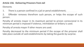 Article 156. Delivering Prisoners from Jail
Elements
1. There is a person confined in a jail or penal establishment;
2. Offender removes therefrom such person, or helps the escape of such
person.
Penalty of arresto mayor in its maximum period to prision correccional in its
minimum period is imposed if violence, intimidation or bribery is used.
Penalty of arresto mayor if other means are used.
Penalty decreased to the minimum period if the escape of the prisoner shall
take place outside of said establishments by taking the guards by surprise.
 