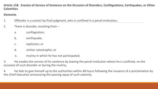 Article 158. Evasion of Service of Sentence on the Occasion of Disorders, Conflagrations, Earthquakes, or Other
Calamities
Elements
1. Offender is a convict by final judgment, who is confined in a penal institution;
2. There is disorder, resulting from –
a. conflagration;
b. earthquake;
c. explosion; or
d. similar catastrophe; or
e. mutiny in which he has not participated;
3. He evades the service of his sentence by leaving the penal institution where he is confined, on the
occasion of such disorder or during the mutiny;
4. He fails to give himself up to the authorities within 48 hours following the issuance of a proclamation by
the Chief Executive announcing the passing away of such calamity.
 