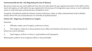 Commonwealth Act No. 142 (Regulating the Use of Aliases)
No person shall use any name different from the one with which he was registered at birth in the office of the
local civil registry, or with which he was registered in the bureau of immigration upon entry; or such substitute
name as may have been authorized by a competent court.
Exception: Pseudonym solely for literary, cinema, television, radio, or other entertainment and in athletic
events where the use of pseudonym is a normally accepted practice.
Article 179. Illegal Use of Uniforms or Insignia
Elements
1. Offender makes use of insignia, uniforms or dress;
2. The insignia, uniforms or dress pertains to an office not held by such person or a class of persons of
which he is not a member;
3. Said insignia, uniform or dress is used publicly and improperly.
Wearing the uniform of an imaginary office is not punishable
 