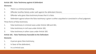 Article 180. False Testimony against A Defendant
Elements
1. There is a criminal proceeding;
2. Offender testifies falsely under oath against the defendant therein;
3. Offender who gives false testimony knows that it is false.
4. Defendant against whom the false testimony is given is either acquitted or convicted in a final judgment.
Three forms of false testimony
1. False testimony in criminal cases under Article 180 and 181;
2. False testimony in civil case under Article 182;
3. False testimony in other cases under Article 183.
Article 181. False Testimony Favorable to the Defendant
Elements
1. A person gives false testimony;
2. In favor of the defendant;
3. In a criminal case.
 